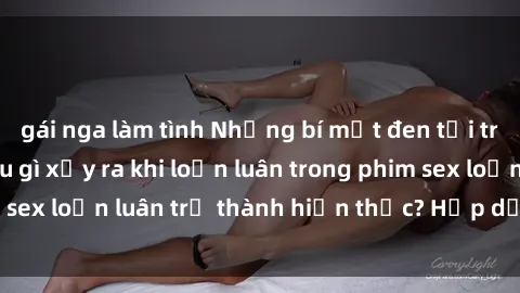 gái nga làm tình Những bí mật đen tối trong gia đình: Điều gì xảy ra khi loạn luân trong phim sex loạn luân trở thành hiện thực? Hấp dẫn và gây sốc!