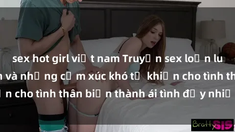 sex hot girl việt nam Truyện sex loạn luân: Bí mật gia đình và những cảm xúc khó tả khiến cho tình thân biến thành ái tình đầy nhiệt huyết