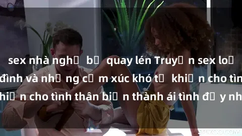 sex nhà nghỉ bị quay lén Truyện sex loạn luân: Bí mật gia đình và những cảm xúc khó tả khiến cho tình thân biến thành ái tình đầy nhiệt huyết