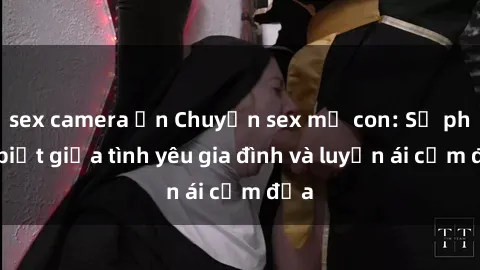 sex camera ẩn Chuyện sex mẹ con: Sự phân biệt giữa tình yêu gia đình và luyến ái cấm địa