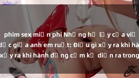 phim sex miễn phí Những hệ lụy của việc có quan hệ tình dục giữa anh em ruột: Điều gì xảy ra khi hành động cấm kỵ diễn ra trong gia đình?