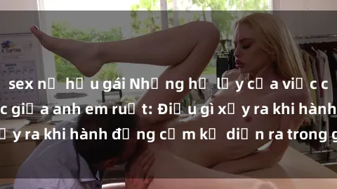 sex nữ hầu gái Những hệ lụy của việc có quan hệ tình dục giữa anh em ruột: Điều gì xảy ra khi hành động cấm kỵ diễn ra trong gia đình?