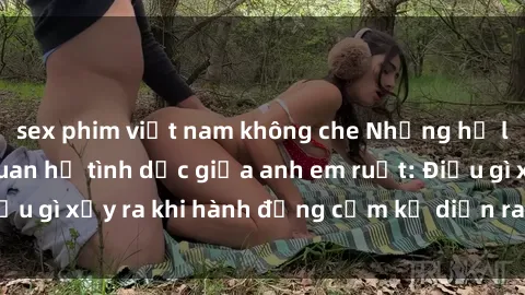 sex phim việt nam không che Những hệ lụy của việc có quan hệ tình dục giữa anh em ruột: Điều gì xảy ra khi hành động cấm kỵ diễn ra trong gia đình?