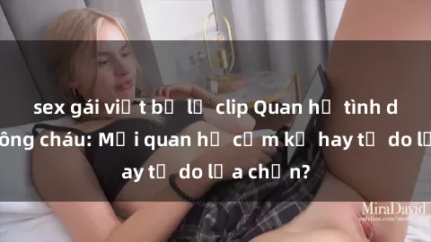sex gái việt bị lộ clip Quan hệ tình dục giữa ông cháu: Mối quan hệ cấm kỵ hay tự do lựa chọn?