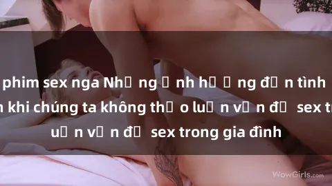 phim sex nga Những ảnh hưởng đến tình cảm gia đình khi chúng ta không thảo luận vấn đề sex trong gia đình