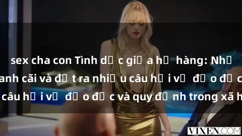 sex cha con Tình dục giữa họ hàng: Những sự kiện gây tranh cãi và đặt ra nhiều câu hỏi về đạo đức và quy định trong xã hội.
