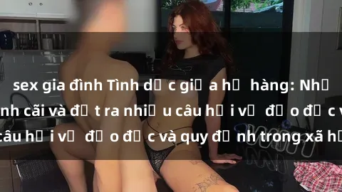 sex gia đình Tình dục giữa họ hàng: Những sự kiện gây tranh cãi và đặt ra nhiều câu hỏi về đạo đức và quy định trong xã hội.