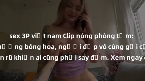 sex 3P việt nam Clip nóng phòng tắm: Hít thở nồng nàn hương bông hoa, người đẹp vô cùng gợi cảm và quyến rũ khiến ai cũng phải say đắm. Xem ngay để trải nghiệm điều đặc biệt!