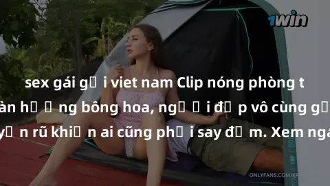 sex gái gọi viet nam Clip nóng phòng tắm: Hít thở nồng nàn hương bông hoa, người đẹp vô cùng gợi cảm và quyến rũ khiến ai cũng phải say đắm. Xem ngay để trải nghiệm điều đặc biệt!