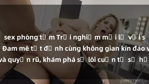 sex phòng tắm Trải nghiệm mới lạ với sex phòng thay đồ: Đam mê tột đỉnh cùng không gian kín đáo và quyến rũ, khám phá sự lôi cuốn từ sự hấp dẫn của nơi này.