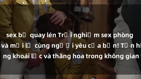 sex bị quay lén Trải nghiệm sex phòng tắm đầy kích thích và mới lạ cùng người yêu của bạn! Tận hưởng khoái lạc và thăng hoa trong không gian tắm ấm áp và gợi cảm.