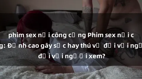 phim sex nơi công cộng Phim sex nơi công cộng: Đỉnh cao gây sốc hay thú vị đối với người xem?