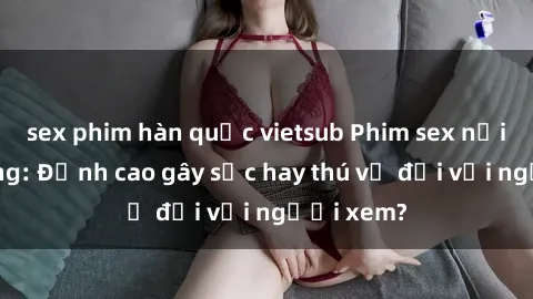 sex phim hàn quốc vietsub Phim sex nơi công cộng: Đỉnh cao gây sốc hay thú vị đối với người xem?