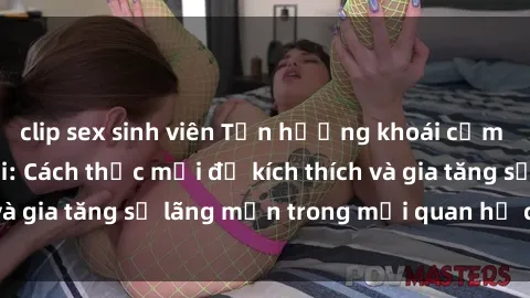 clip sex sinh viên Tận hưởng khoái cảm với sex ngoài trời: Cách thức mới để kích thích và gia tăng sự lãng mạn trong mối quan hệ của bạn!