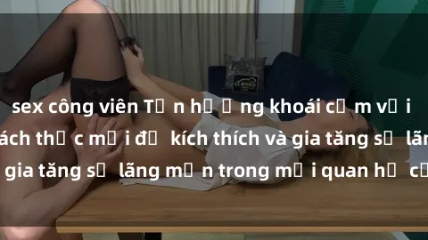 sex công viên Tận hưởng khoái cảm với sex ngoài trời: Cách thức mới để kích thích và gia tăng sự lãng mạn trong mối quan hệ của bạn!