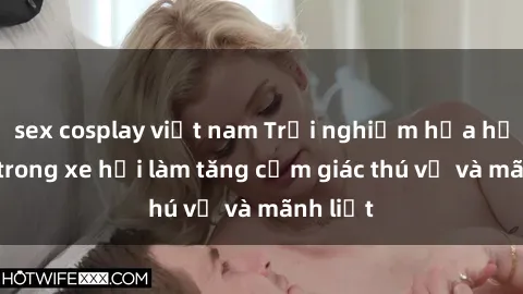 sex cosplay việt nam Trải nghiệm hứa hẹn: Sex trong xe hơi làm tăng cảm giác thú vị và mãnh liệt