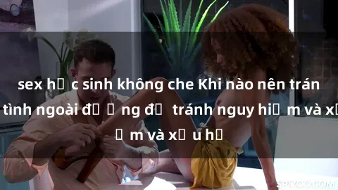sex học sinh không che Khi nào nên tránh làm tình ngoài đường để tránh nguy hiểm và xấu hổ
