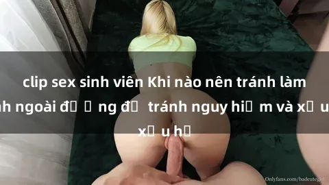 clip sex sinh viên Khi nào nên tránh làm tình ngoài đường để tránh nguy hiểm và xấu hổ