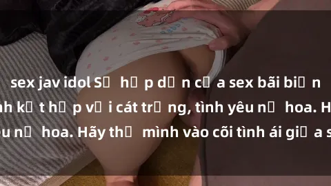 sex jav idol Sự hấp dẫn của sex bãi biển: Khi sóng biển xanh kết hợp với cát trắng, tình yêu nở hoa. Hãy thả mình vào cõi tình ái giữa sóng biển!