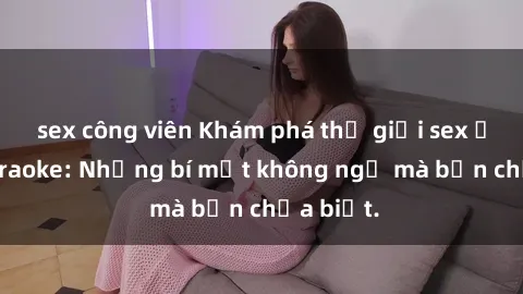 sex công viên Khám phá thế giới sex ở quán karaoke: Những bí mật không ngờ mà bạn chưa biết.