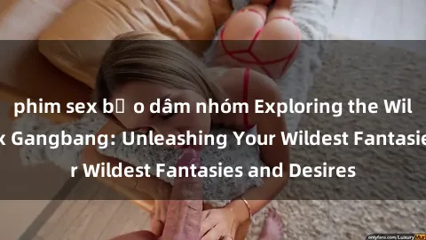 phim sex bạo dâm nhóm Exploring the Wild World of Sex Gangbang: Unleashing Your Wildest Fantasies and Desires