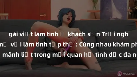 gái việt làm tình ở khách sạn Trải nghiệm cảm xúc mới mẻ với làm tình tập thể: Cùng nhau khám phá niềm vui và sự mãnh liệt trong mối quan hệ tình dục đa người. Hãy thử ngay để biết cảm giác thú vị này