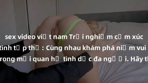 sex video việt nam Trải nghiệm cảm xúc mới mẻ với làm tình tập thể: Cùng nhau khám phá niềm vui và sự mãnh liệt trong mối quan hệ tình dục đa người. Hãy thử ngay để biết cảm giác thú vị này!