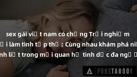 sex gái việt nam có chồng Trải nghiệm cảm xúc mới mẻ với làm tình tập thể: Cùng nhau khám phá niềm vui và sự mãnh liệt trong mối quan hệ tình dục đa người. Hãy thử ngay để biết cảm giác thú vị này!