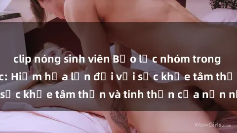 clip nóng sinh viên Bạo lực nhóm trong các hành vi tình dục: Hiểm họa lớn đối với sức khỏe tâm thần và tinh thần của nạn nhân.
