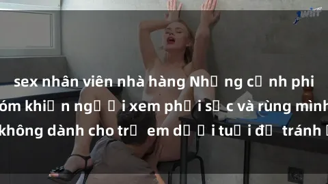 sex nhân viên nhà hàng Những cảnh phim sex bạo dâm nhóm khiến người xem phải sốc và rùng mình, không dành cho trẻ em dưới tuổi để tránh ảnh hưởng tiêu cực.