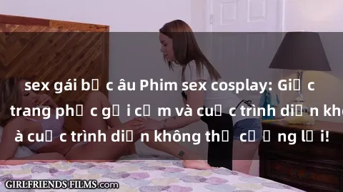 sex gái bắc âu Phim sex cosplay: Giấc mơ  cùng những bộ trang phục gợi cảm và cuộc trình diễn không thể cưỡng lại!