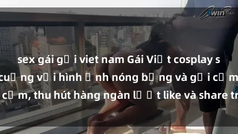 sex gái gọi viet nam Gái Việt cosplay sexy khiến fan phát cuồng với hình ảnh nóng bỏng và gợi cảm, thu hút hàng ngàn lượt like và share trên mạng xã hội.