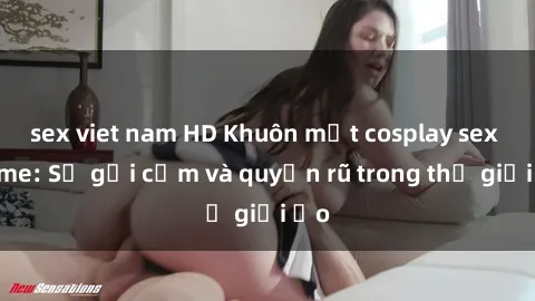 sex viet nam HD Khuôn mặt cosplay sex anime: Sự gợi cảm và quyến rũ trong thế giới ảo