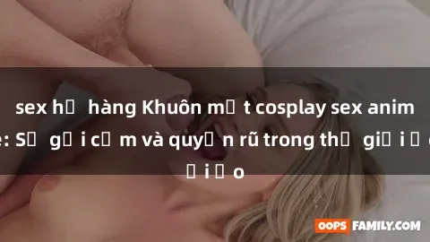 sex họ hàng Khuôn mặt cosplay sex anime: Sự gợi cảm và quyến rũ trong thế giới ảo