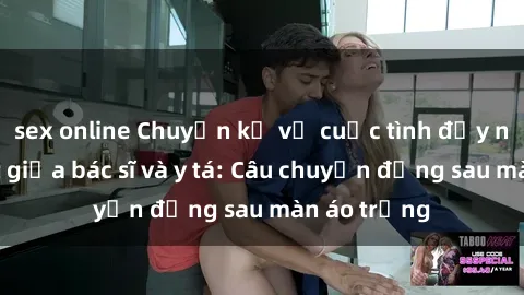 sex online Chuyện kể về cuộc tình đầy nhiệt huyết giữa bác sĩ và y tá: Câu chuyện đằng sau màn áo trắng