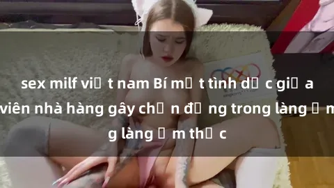 sex milf việt nam Bí mật tình dục giữa nhân viên nhà hàng gây chấn động trong làng ẩm thực