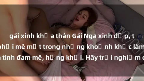 gái xinh khỏa thân Gái Nga xinh đẹp, tài năng khiến bạn phải mê mệt trong những khoảnh khắc làm tình đam mê, hứng khởi. Hãy trải nghiệm cùng họ ngay hôm nay!