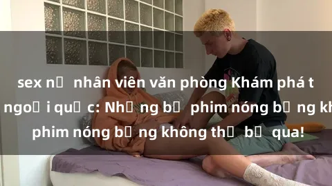 sex nữ nhân viên văn phòng Khám phá thế giới phim sex ngoại quốc: Những bộ phim nóng bỏng không thể bỏ qua!