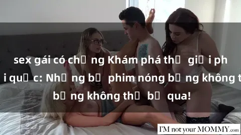 sex gái có chồng Khám phá thế giới phim sex ngoại quốc: Những bộ phim nóng bỏng không thể bỏ qua!