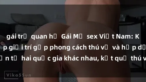 gái trẻ quan hệ Gái Mỹ sex Việt Nam: Khi nền công nghiệp giải trí gặp phong cách thú vị và hấp dẫn từ hai quốc gia khác nhau, kết quả thú vị không thể bỏ qua.