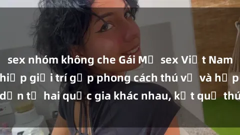 sex nhóm không che Gái Mỹ sex Việt Nam: Khi nền công nghiệp giải trí gặp phong cách thú vị và hấp dẫn từ hai quốc gia khác nhau, kết quả thú vị không thể bỏ qua.