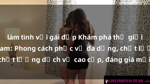 làm tình với gái đẹp Khám phá thế giới của gái gọi Việt Nam: Phong cách phục vụ đa dạng, chất lượng dịch vụ cao cấp, đáng giá mọi khoản chi phí