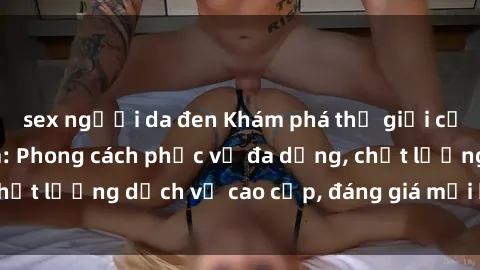 sex người da đen Khám phá thế giới của gái gọi Việt Nam: Phong cách phục vụ đa dạng, chất lượng dịch vụ cao cấp, đáng giá mọi khoản chi phí