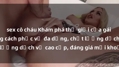 sex cô cháu Khám phá thế giới của gái gọi Việt Nam: Phong cách phục vụ đa dạng, chất lượng dịch vụ cao cấp, đáng giá mọi khoản chi phí