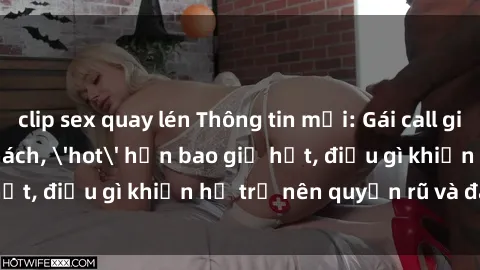 clip sex quay lén Thông tin mới: Gái call girl Việt Nam đắt khách, 'hot' hơn bao giờ hết, điều gì khiến họ trở nên quyến rũ và đáng chú ý?