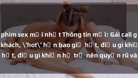 phim sex mới nhất Thông tin mới: Gái call girl Việt Nam đắt khách, 'hot' hơn bao giờ hết, điều gì khiến họ trở nên quyến rũ và đáng chú ý?