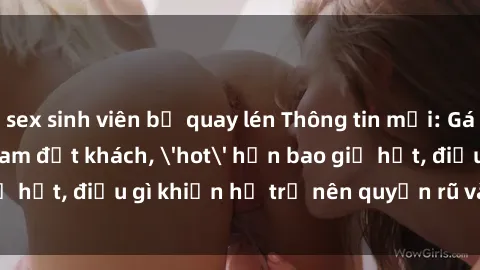 sex sinh viên bị quay lén Thông tin mới: Gái call girl Việt Nam đắt khách, 'hot' hơn bao giờ hết, điều gì khiến họ trở nên quyến rũ và đáng chú ý?