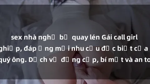 sex nhà nghỉ bị quay lén Gái call girl vip tư vấn chuyên nghiệp, đáp ứng mọi nhu cầu đặc biệt của quý ông. Dịch vụ đẳng cấp, bí mật và an toàn, hãy tìm hiểu ngay!