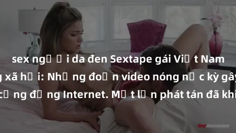 sex người da đen Sextape gái Việt Nam gây sốt trên mạng xã hội: Những đoạn video nóng nực kỳ gây chấn động cộng đồng Internet. Một lần phát tán đã khiến người xem không thể rời mắt.
