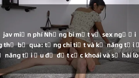 jav miễn phí Những bí mật về sex người lớn mà bạn không thể bỏ qua: từng chi tiết và kỹ năng tối ưu để đạt cực khoái và sự hài lòng tối đa.